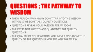 QUESTIONS ; THE PATHWAY TO
WISDOM
• THEW REASON WHY MANY DON’T TAP INTO THE WISDOM
WITHIN IS WE DON’T ASK QUALITY QUESTIONS
• QUESTIONS REVEAL YOUR PASSION FOR WISDOM
• THE KEY IS NOT JUST TO ASK QUANTINTY BUT QUALITY
QUESTIONS
• THE QUALITY OF YOUR WISDOM WILL NEVER RISE ABOVE THE
QUALITY OF THE QUESTIONS YOU ARE WILLING TO ASK
 
