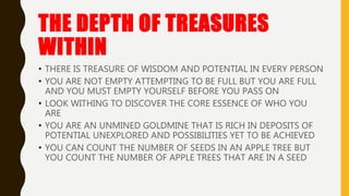 THE DEPTH OF TREASURES
WITHIN
• THERE IS TREASURE OF WISDOM AND POTENTIAL IN EVERY PERSON
• YOU ARE NOT EMPTY ATTEMPTING TO BE FULL BUT YOU ARE FULL
AND YOU MUST EMPTY YOURSELF BEFORE YOU PASS ON
• LOOK WITHING TO DISCOVER THE CORE ESSENCE OF WHO YOU
ARE
• YOU ARE AN UNMINED GOLDMINE THAT IS RICH IN DEPOSITS OF
POTENTIAL UNEXPLORED AND POSSIBILITIES YET TO BE ACHIEVED
• YOU CAN COUNT THE NUMBER OF SEEDS IN AN APPLE TREE BUT
YOU COUNT THE NUMBER OF APPLE TREES THAT ARE IN A SEED
 