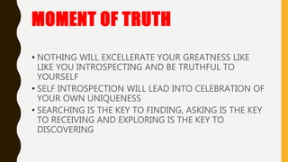 MOMENT OF TRUTH
• NOTHING WILL EXCELLERATE YOUR GREATNESS LIKE
LIKE YOU INTROSPECTING AND BE TRUTHFUL TO
YOURSELF
• SELF INTROSPECTION WILL LEAD INTO CELEBRATION OF
YOUR OWN UNIQUENESS
• SEARCHING IS THE KEY TO FINDING, ASKING IS THE KEY
TO RECEIVING AND EXPLORING IS THE KEY TO
DISCOVERING
 