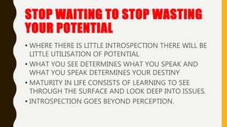 STOP WAITING TO STOP WASTING
YOUR POTENTIAL
• WHERE THERE IS LITTLE INTROSPECTION THERE WILL BE
LITTLE UTILISATION OF POTENTIAL
• WHAT YOU SEE DETERMINES WHAT YOU SPEAK AND
WHAT YOU SPEAK DETERMINES YOUR DESTINY
• MATURITY IN LIFE CONSISTS OF LEARNING TO SEE
THROUGH THE SURFACE AND LOOK DEEP INTO ISSUES.
• INTROSPECTION GOES BEYOND PERCEPTION.
 