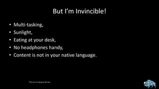 But I’m Invincible!
• Multi-tasking,
• Sunlight,
• Eating at your desk,
• No headphones handy,
• Content is not in your native language.
The sun is trying to kill me.
 