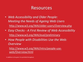 Resources
• Web Accessibility and Older People:
Meeting the Needs of Ageing Web Users
http://www.w3.org/WAI/older-users/Overview.php
• Easy Checks - A First Review of Web Accessibility
http://www.w3.org/WAI/eval/preliminary
• How People with Disabilities Use the Web:
Overview
http://www.w3.org/WAI/intro/people-use-
web/Overview.html
In addition to the gems I’ve sprinkled throughout.
 
