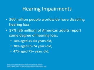 Hearing Impairments
• 360 million people worldwide have disabling
hearing loss.
• 17% (36 million) of American adults report
some degree of hearing loss:
• 18% aged 45-64 years old,
• 30% aged 65-74 years old,
• 47% aged 75+ years old.
http://www.who.int/mediacentre/factsheets/fs300/en/
https://www.nidcd.nih.gov/health/statistics/Pages/quick.aspx
 