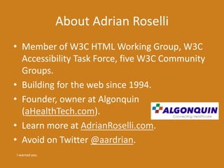 About Adrian Roselli
• Member of W3C HTML Working Group, W3C
Accessibility Task Force, five W3C Community
Groups.
• Building for the web since 1994.
• Founder, owner at Algonquin
(aHealthTech.com).
• Learn more at AdrianRoselli.com.
• Avoid on Twitter @aardrian.
I warned you.
 