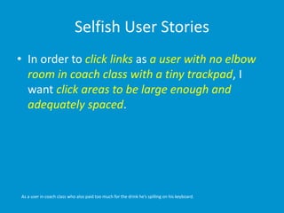 Selfish User Stories
• In order to click links as a user with no elbow
room in coach class with a tiny trackpad, I
want click areas to be large enough and
adequately spaced.
As a user in coach class who also paid too much for the drink he’s spilling on his keyboard.
 