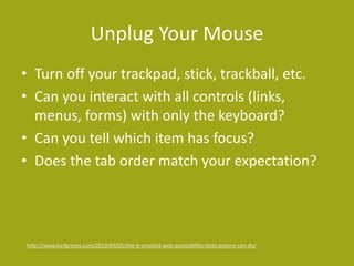 Unplug Your Mouse
• Turn off your trackpad, stick, trackball, etc.
• Can you interact with all controls (links,
menus, forms) with only the keyboard?
• Can you tell which item has focus?
• Does the tab order match your expectation?
http://www.karlgroves.com/2013/09/05/the-6-simplest-web-accessibility-tests-anyone-can-do/
 
