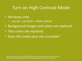 Turn on High Contrast Mode
• Windows only.
• Left ALT + left SHIFT + PRINT SCREEN
• Background images and colors are replaced.
• Text colors are replaced.
• Does this make your site unusable?
http://www.karlgroves.com/2013/09/05/the-6-simplest-web-accessibility-tests-anyone-can-do/
http://blog.adrianroselli.com/2012/08/css-background-images-high-contrast-mode.html
 