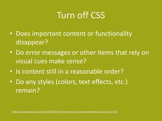 Turn off CSS
• Does important content or functionality
disappear?
• Do error messages or other items that rely on
visual cues make sense?
• Is content still in a reasonable order?
• Do any styles (colors, text effects, etc.)
remain?
http://www.karlgroves.com/2013/09/05/the-6-simplest-web-accessibility-tests-anyone-can-do/
 