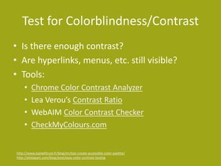 Test for Colorblindness/Contrast
• Is there enough contrast?
• Are hyperlinks, menus, etc. still visible?
• Tools:
• Chrome Color Contrast Analyzer
• Lea Verou’s Contrast Ratio
• WebAIM Color Contrast Checker
• CheckMyColours.com
http://www.inpixelitrust.fr/blog/en/tips-create-accessible-color-palette/
http://alistapart.com/blog/post/easy-color-contrast-testing
 