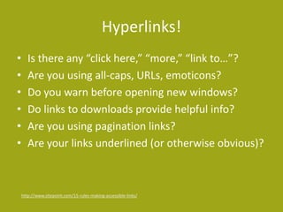 Hyperlinks!
• Is there any “click here,” “more,” “link to…”?
• Are you using all-caps, URLs, emoticons?
• Do you warn before opening new windows?
• Do links to downloads provide helpful info?
• Are you using pagination links?
• Are your links underlined (or otherwise obvious)?
http://www.sitepoint.com/15-rules-making-accessible-links/
 
