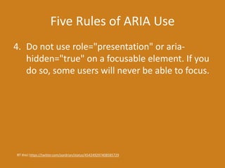Five Rules of ARIA Use
4. Do not use role="presentation" or aria-
hidden="true" on a focusable element. If you
do so, some users will never be able to focus.
RT this! https://twitter.com/aardrian/status/454249297408585729
 