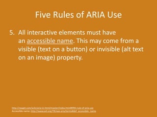 Five Rules of ARIA Use
5. All interactive elements must have
an accessible name. This may come from a
visible (text on a button) or invisible (alt text
on an image) property.
http://rawgit.com/w3c/aria-in-html/master/index.html#fifth-rule-of-aria-use
Accessible name: http://www.w3.org/TR/wai-aria/terms#def_accessible_name
 