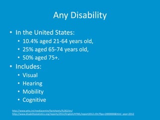 Any Disability
• In the United States:
• 10.4% aged 21-64 years old,
• 25% aged 65-74 years old,
• 50% aged 75+.
• Includes:
• Visual
• Hearing
• Mobility
• Cognitive
http://www.who.int/mediacentre/factsheets/fs282/en/
http://www.disabilitystatistics.org/reports/2012/English/HTML/report2012.cfm?fips=2000000&html_year=2012
 