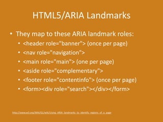 HTML5/ARIA Landmarks
• They map to these ARIA landmark roles:
• <header role="banner"> (once per page)
• <nav role="navigation">
• <main role="main"> (one per page)
• <aside role="complementary">
• <footer role="contentinfo"> (once per page)
• <form><div role="search"></div></form>
http://www.w3.org/WAI/GL/wiki/Using_ARIA_landmarks_to_identify_regions_of_a_page
 