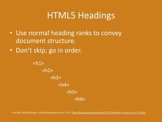HTML5 Headings
• Use normal heading ranks to convey
document structure.
• Don’t skip; go in order.
<h1>
<h2>
<h3>
<h4>
<h5>
<h6>
Fun fact: NCSA Mosaic 1.0 had provisions for an <h7>: http://blog.adrianroselli.com/2013/04/ncsa-moscaic-turns-20.html
 