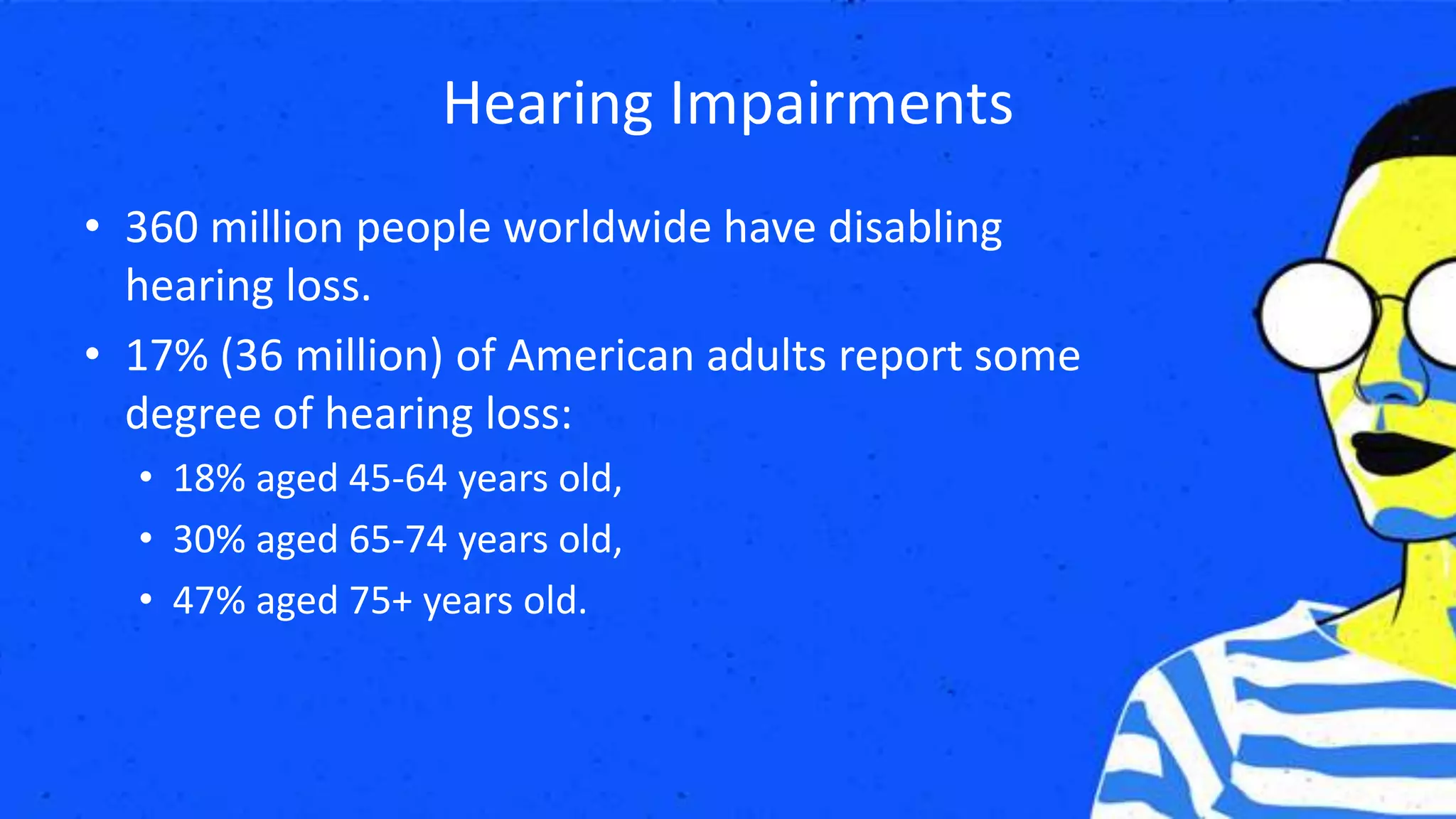 Hearing Impairments
• 360 million people worldwide have disabling
hearing loss.
• 17% (36 million) of American adults report some
degree of hearing loss:
• 18% aged 45-64 years old,
• 30% aged 65-74 years old,
• 47% aged 75+ years old.
 