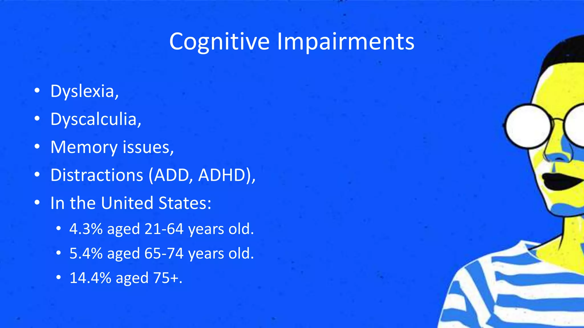 Cognitive Impairments
• Dyslexia,
• Dyscalculia,
• Memory issues,
• Distractions (ADD, ADHD),
• In the United States:
• 4.3% aged 21-64 years old.
• 5.4% aged 65-74 years old.
• 14.4% aged 75+.
 