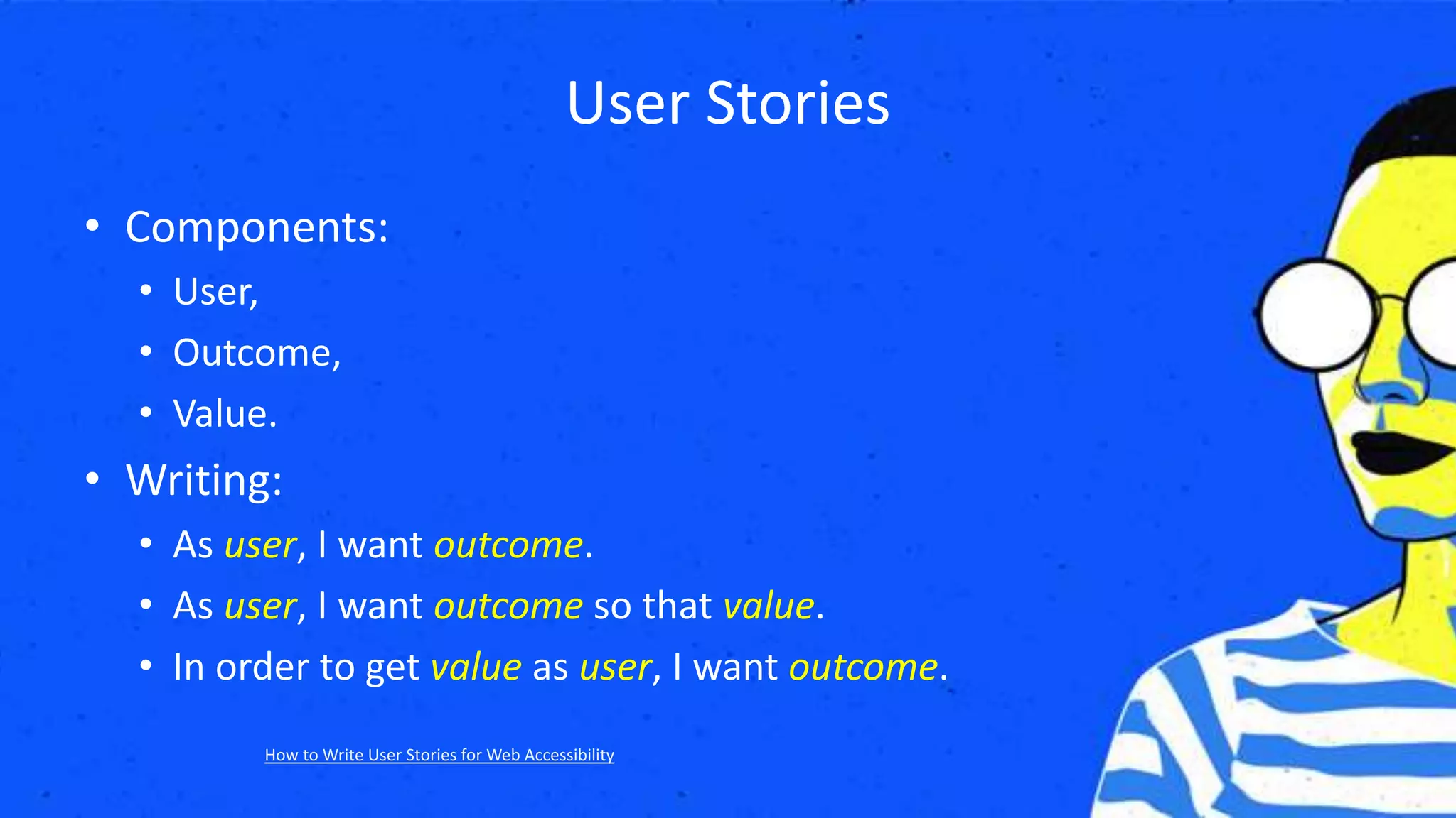 User Stories
• Components:
• User,
• Outcome,
• Value.
• Writing:
• As user, I want outcome.
• As user, I want outcome so that value.
• In order to get value as user, I want outcome.
How to Write User Stories for Web Accessibility
 