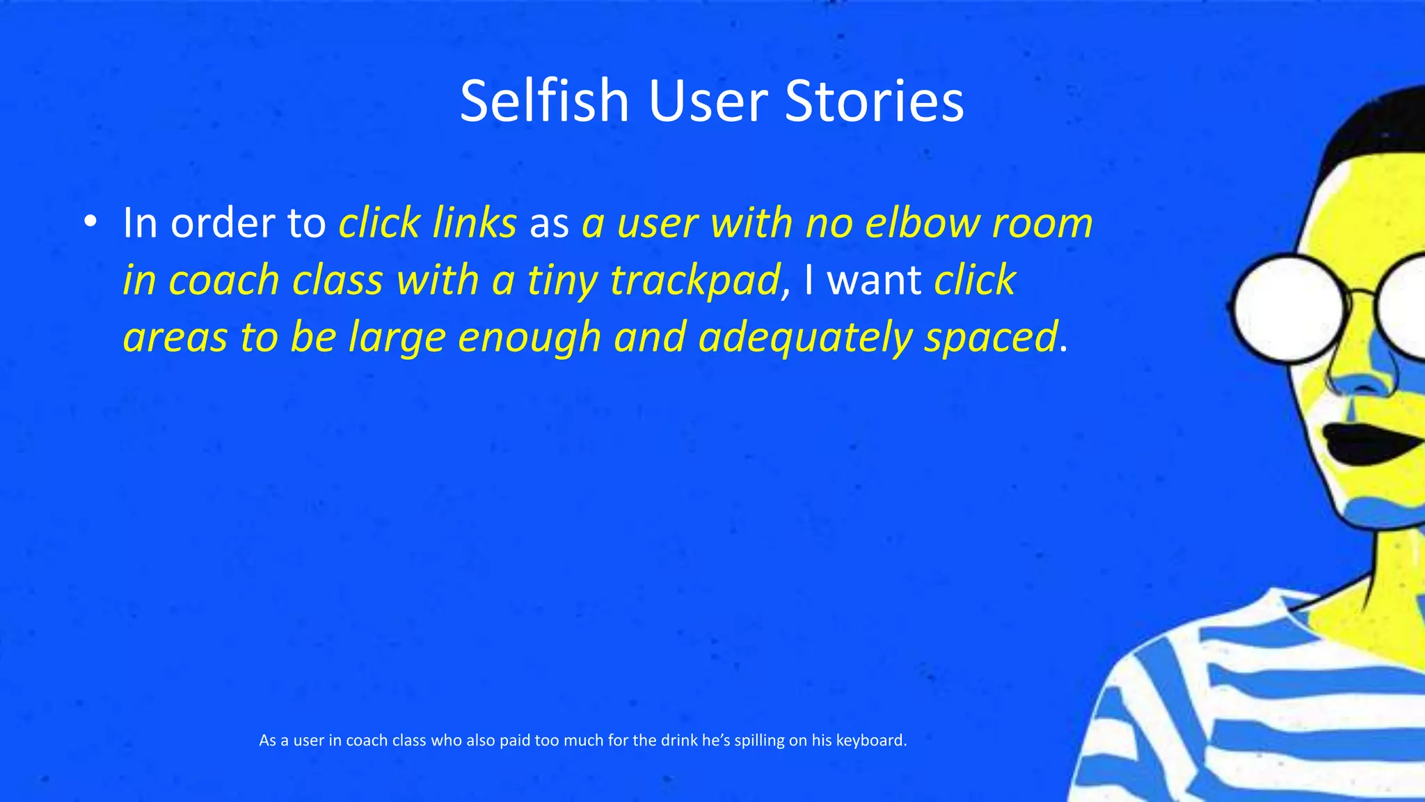 Selfish User Stories
• In order to click links as a user with no elbow room
in coach class with a tiny trackpad, I want click
areas to be large enough and adequately spaced.
As a user in coach class who also paid too much for the drink he’s spilling on his keyboard.
 