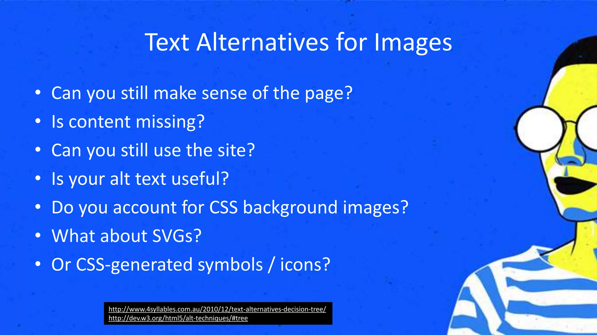 Text Alternatives for Images
• Can you still make sense of the page?
• Is content missing?
• Can you still use the site?
• Is your alt text useful?
• Do you account for CSS background images?
• What about SVGs?
• Or CSS-generated symbols / icons?
http://www.4syllables.com.au/2010/12/text-alternatives-decision-tree/
http://dev.w3.org/html5/alt-techniques/#tree
 