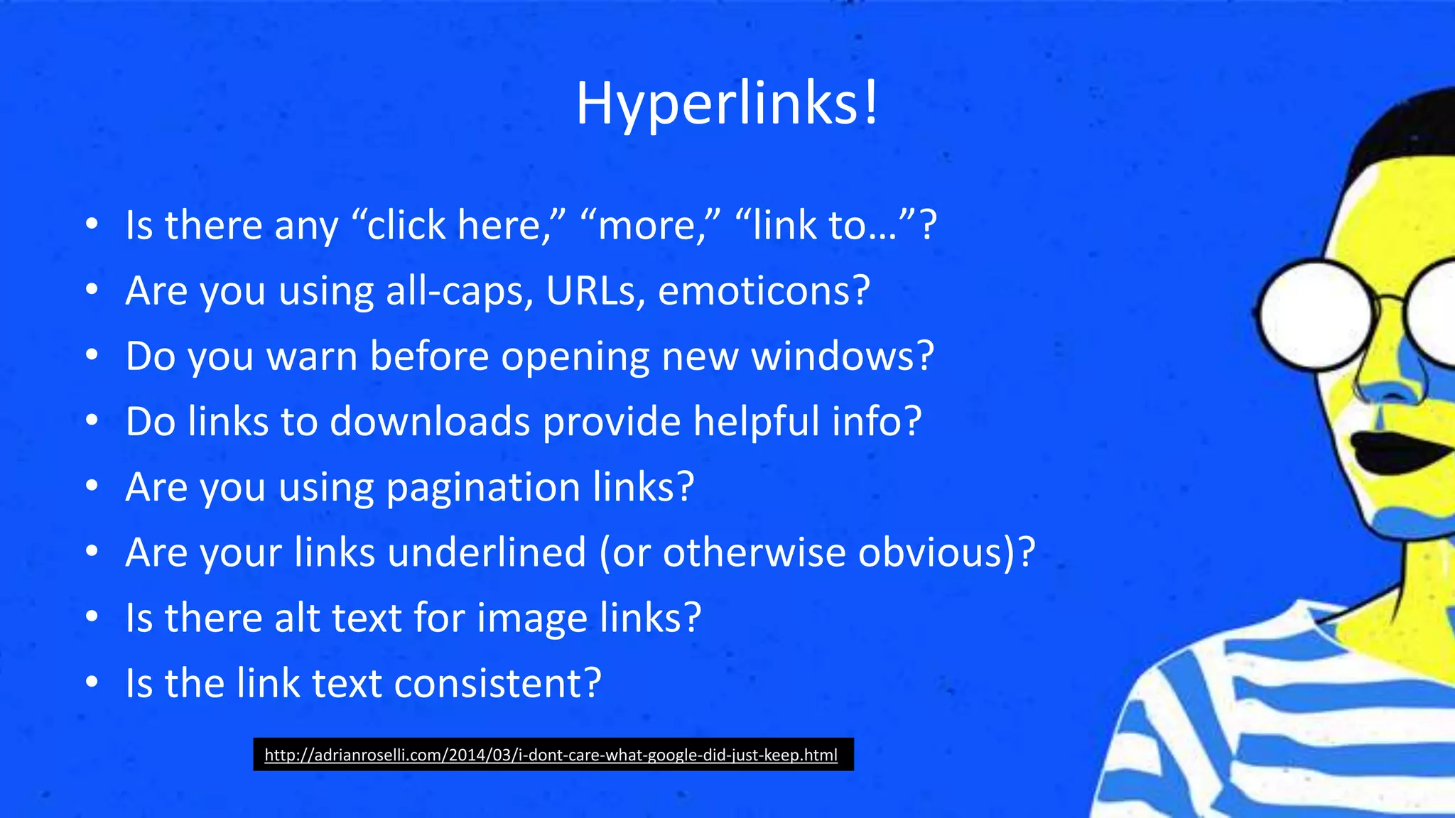 Hyperlinks!
• Is there any “click here,” “more,” “link to…”?
• Are you using all-caps, URLs, emoticons?
• Do you warn before opening new windows?
• Do links to downloads provide helpful info?
• Are you using pagination links?
• Are your links underlined (or otherwise obvious)?
• Is there alt text for image links?
• Is the link text consistent?
http://adrianroselli.com/2014/03/i-dont-care-what-google-did-just-keep.html
 