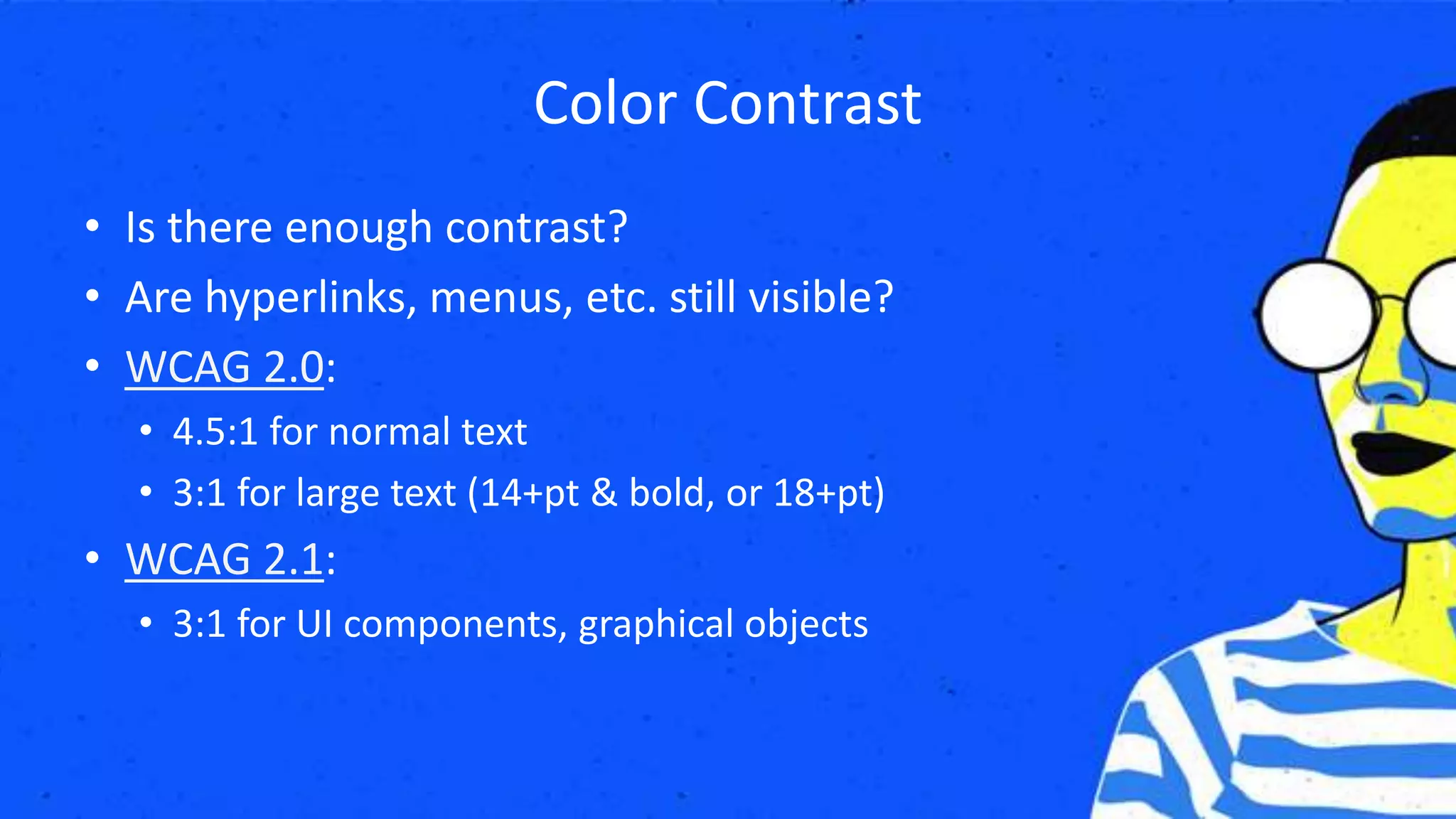Color Contrast
• Is there enough contrast?
• Are hyperlinks, menus, etc. still visible?
• WCAG 2.0:
• 4.5:1 for normal text
• 3:1 for large text (14+pt & bold, or 18+pt)
• WCAG 2.1:
• 3:1 for UI components, graphical objects
 