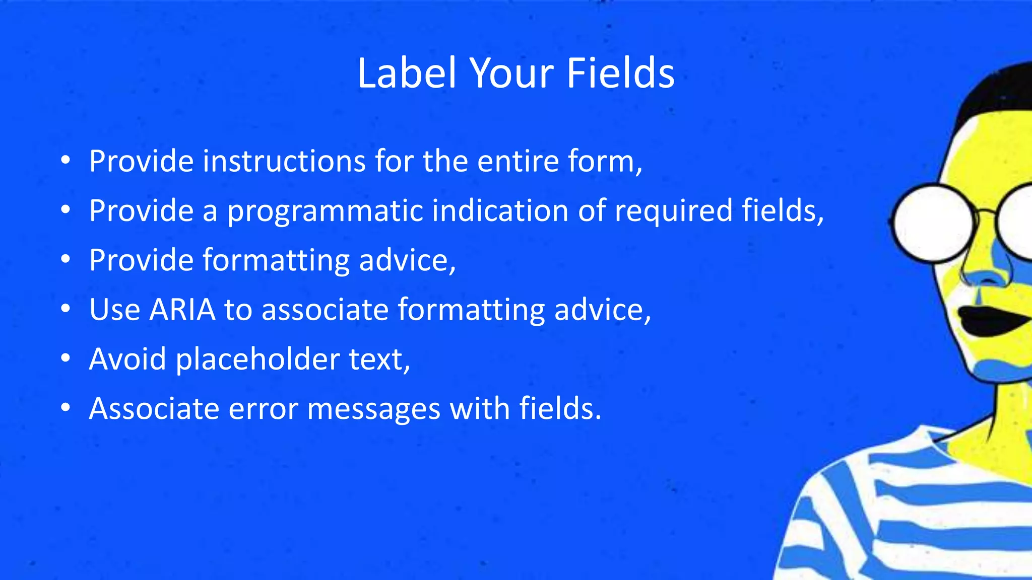 Label Your Fields
• Provide instructions for the entire form,
• Provide a programmatic indication of required fields,
• Provide formatting advice,
• Use ARIA to associate formatting advice,
• Avoid placeholder text,
• Associate error messages with fields.
 