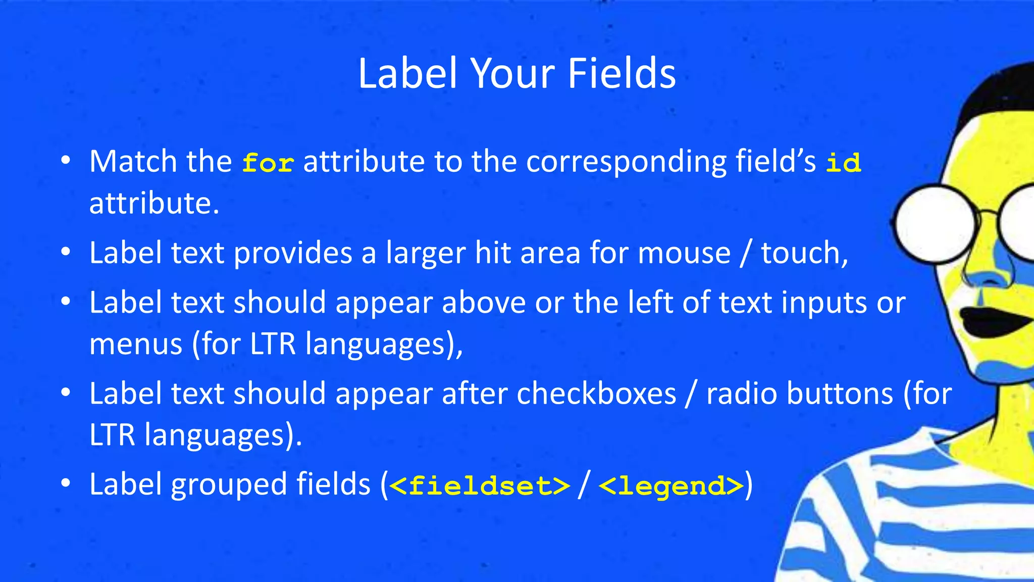 Label Your Fields
• Match the for attribute to the corresponding field’s id
attribute.
• Label text provides a larger hit area for mouse / touch,
• Label text should appear above or the left of text inputs or
menus (for LTR languages),
• Label text should appear after checkboxes / radio buttons (for
LTR languages).
• Label grouped fields (<fieldset> / <legend>)
 