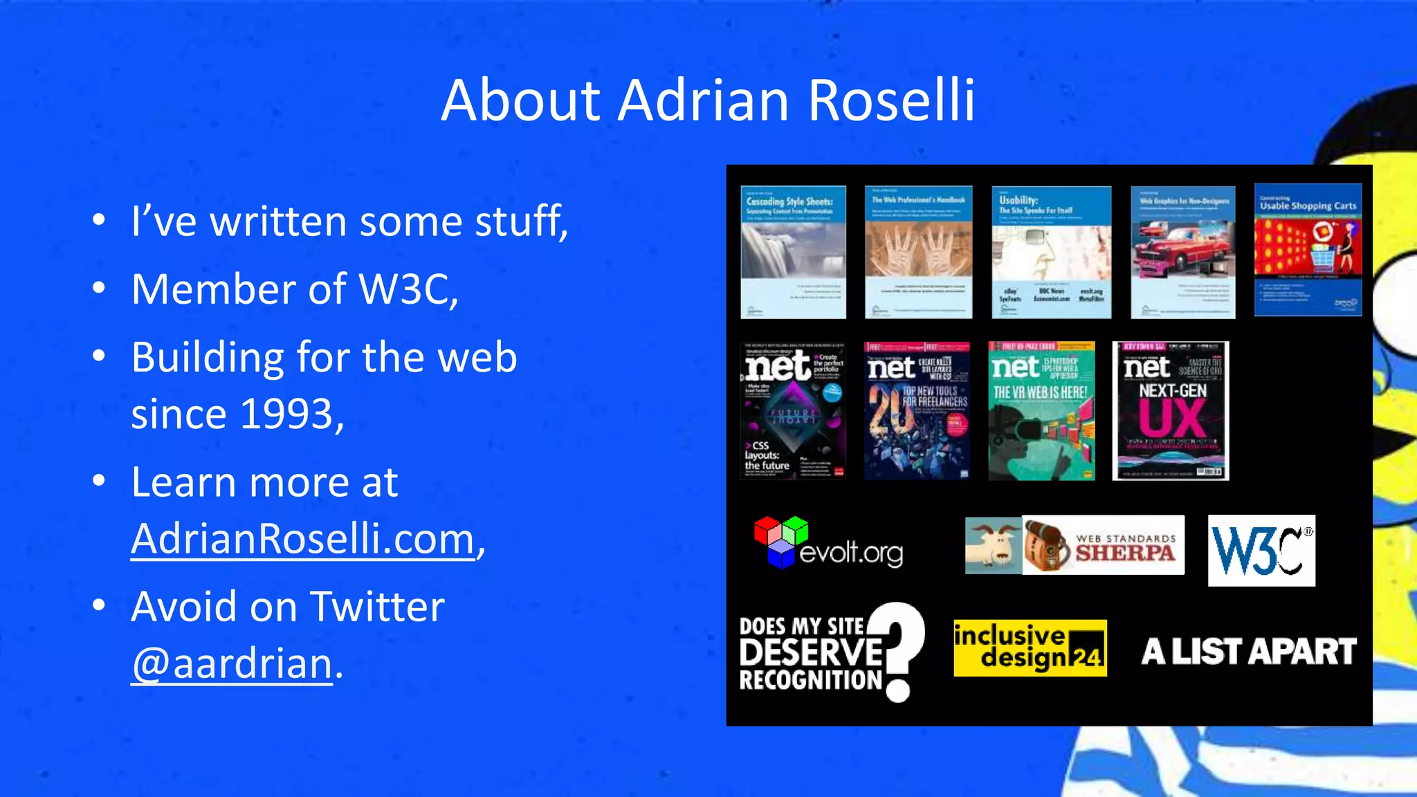 • I’ve written some stuff,
• Member of W3C,
• Building for the web
since 1993,
• Learn more at
AdrianRoselli.com,
• Avoid on Twitter
@aardrian.
About Adrian Roselli
 