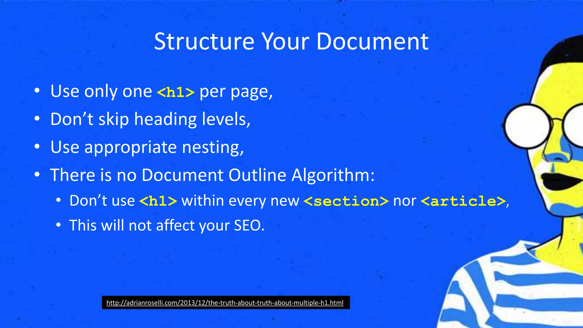 Structure Your Document
• Use only one <h1> per page,
• Don’t skip heading levels,
• Use appropriate nesting,
• There is no Document Outline Algorithm:
• Don’t use <h1> within every new <section> nor <article>,
• This will not affect your SEO.
http://adrianroselli.com/2013/12/the-truth-about-truth-about-multiple-h1.html
 