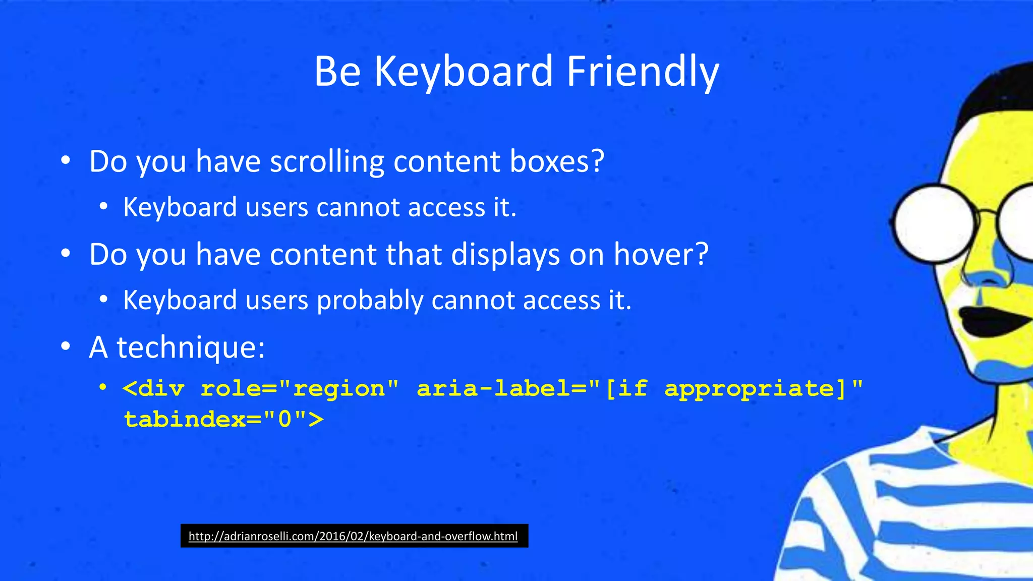 Be Keyboard Friendly
• Do you have scrolling content boxes?
• Keyboard users cannot access it.
• Do you have content that displays on hover?
• Keyboard users probably cannot access it.
• A technique:
• <div role="region" aria-label="[if appropriate]"
tabindex="0">
http://adrianroselli.com/2016/02/keyboard-and-overflow.html
 
