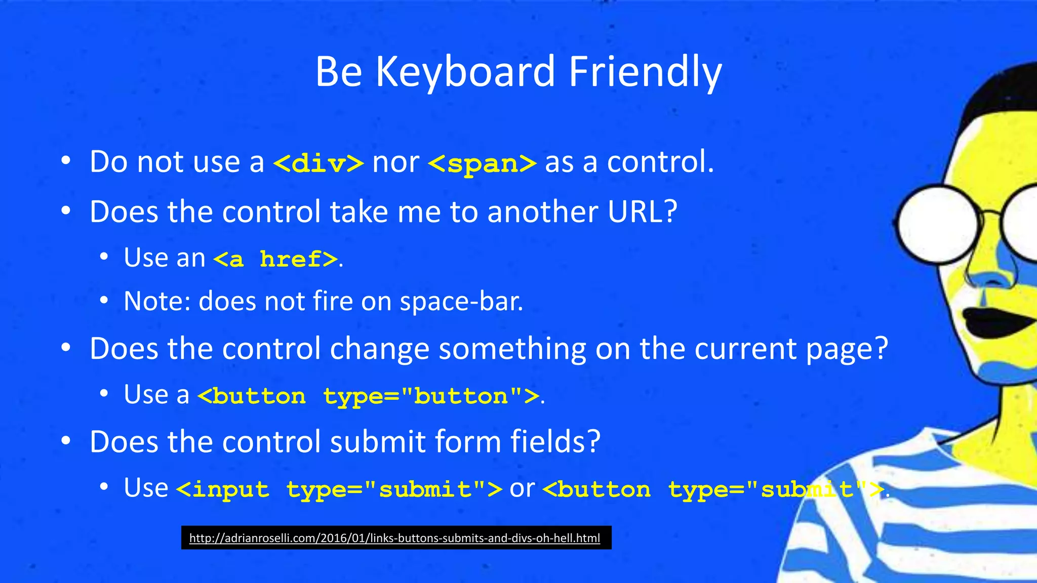 Be Keyboard Friendly
• Do not use a <div> nor <span> as a control.
• Does the control take me to another URL?
• Use an <a href>.
• Note: does not fire on space-bar.
• Does the control change something on the current page?
• Use a <button type="button">.
• Does the control submit form fields?
• Use <input type="submit"> or <button type="submit">.
http://adrianroselli.com/2016/01/links-buttons-submits-and-divs-oh-hell.html
 