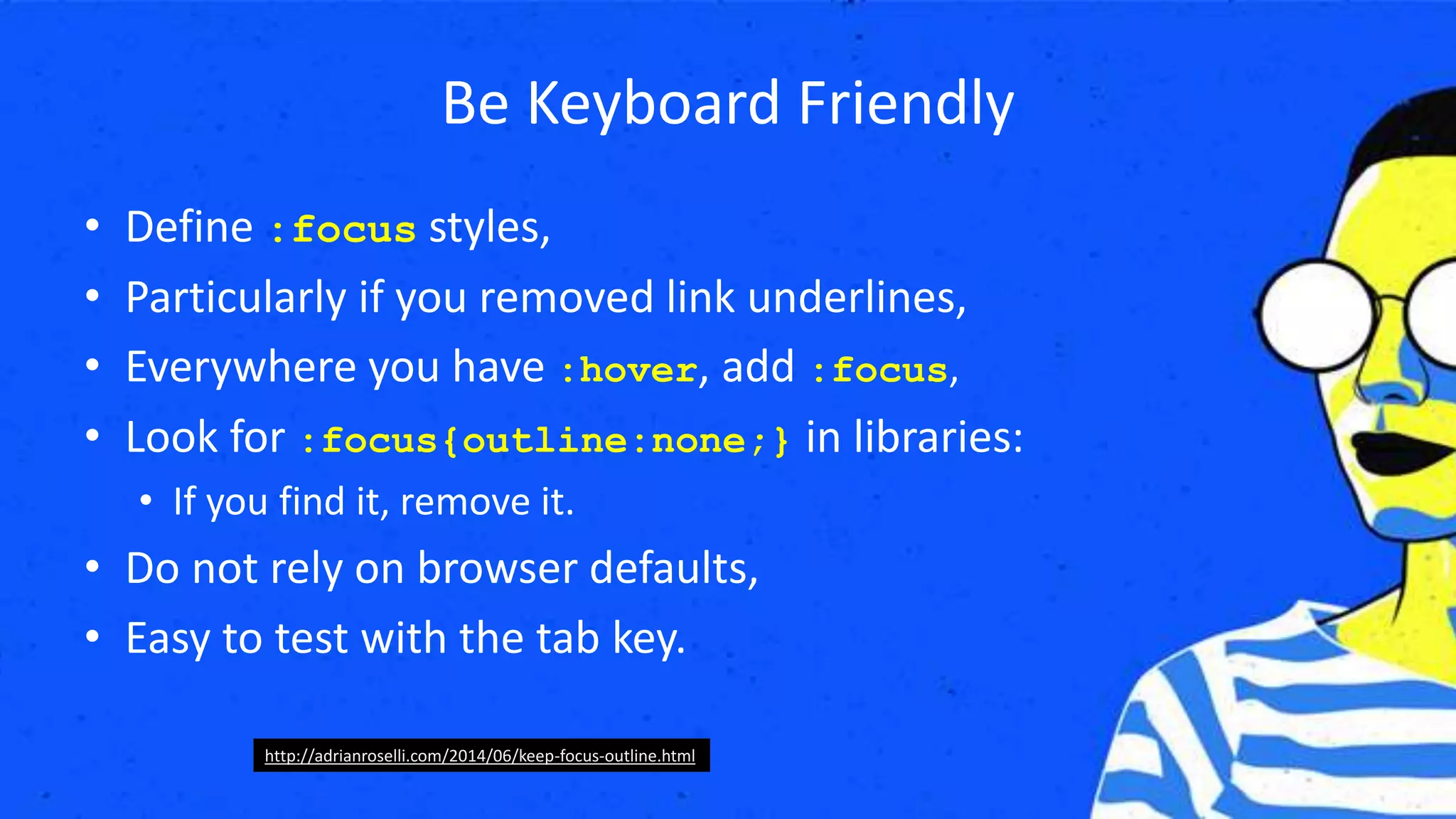 Be Keyboard Friendly
• Define :focus styles,
• Particularly if you removed link underlines,
• Everywhere you have :hover, add :focus,
• Look for :focus{outline:none;} in libraries:
• If you find it, remove it.
• Do not rely on browser defaults,
• Easy to test with the tab key.
http://adrianroselli.com/2014/06/keep-focus-outline.html
 