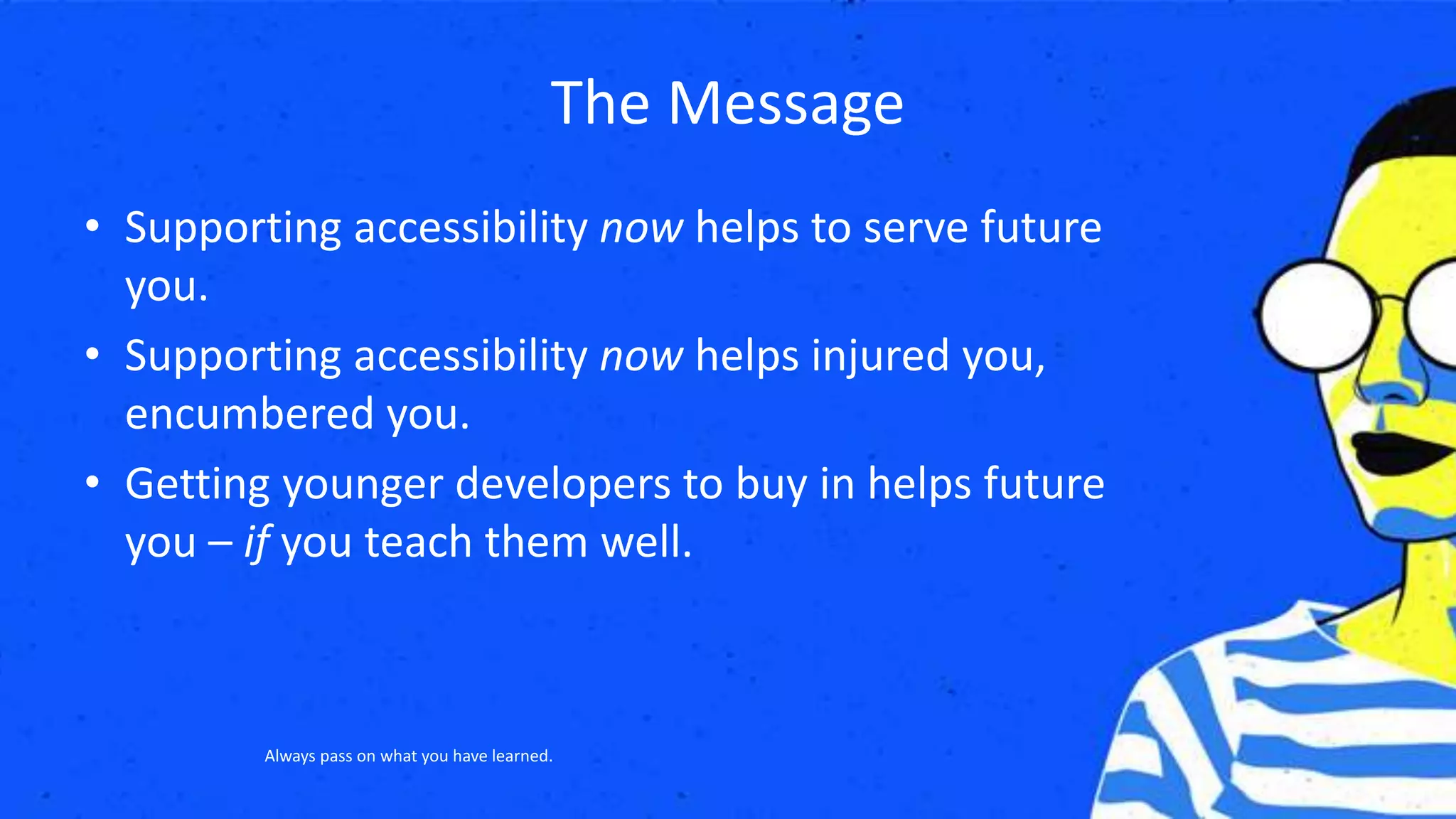 The Message
• Supporting accessibility now helps to serve future
you.
• Supporting accessibility now helps injured you,
encumbered you.
• Getting younger developers to buy in helps future
you – if you teach them well.
Always pass on what you have learned.
 