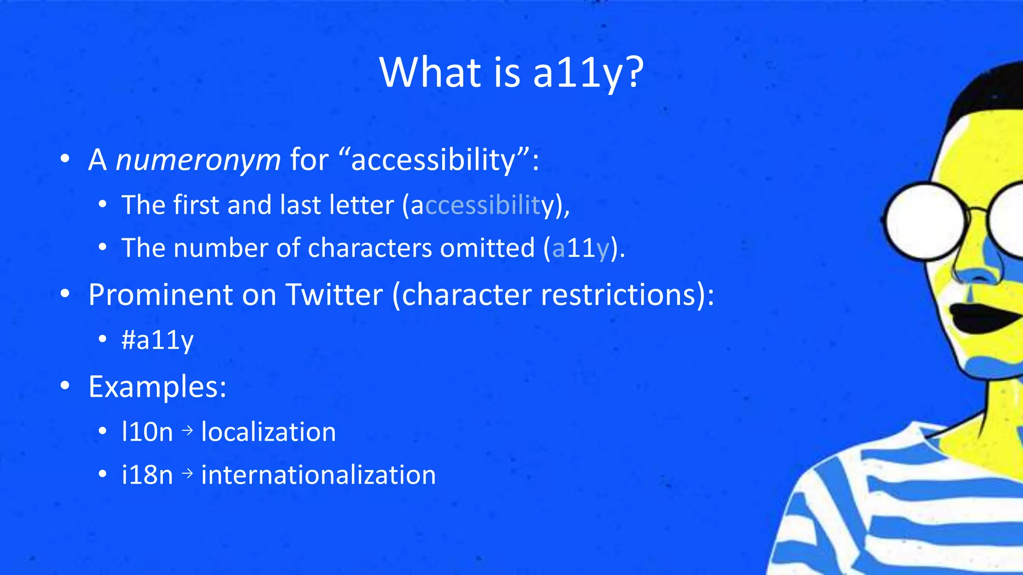What is a11y?
• A numeronym for “accessibility”:
• The first and last letter (accessibility),
• The number of characters omitted (a11y).
• Prominent on Twitter (character restrictions):
• #a11y
• Examples:
• l10n → localization
• i18n → internationalization
 