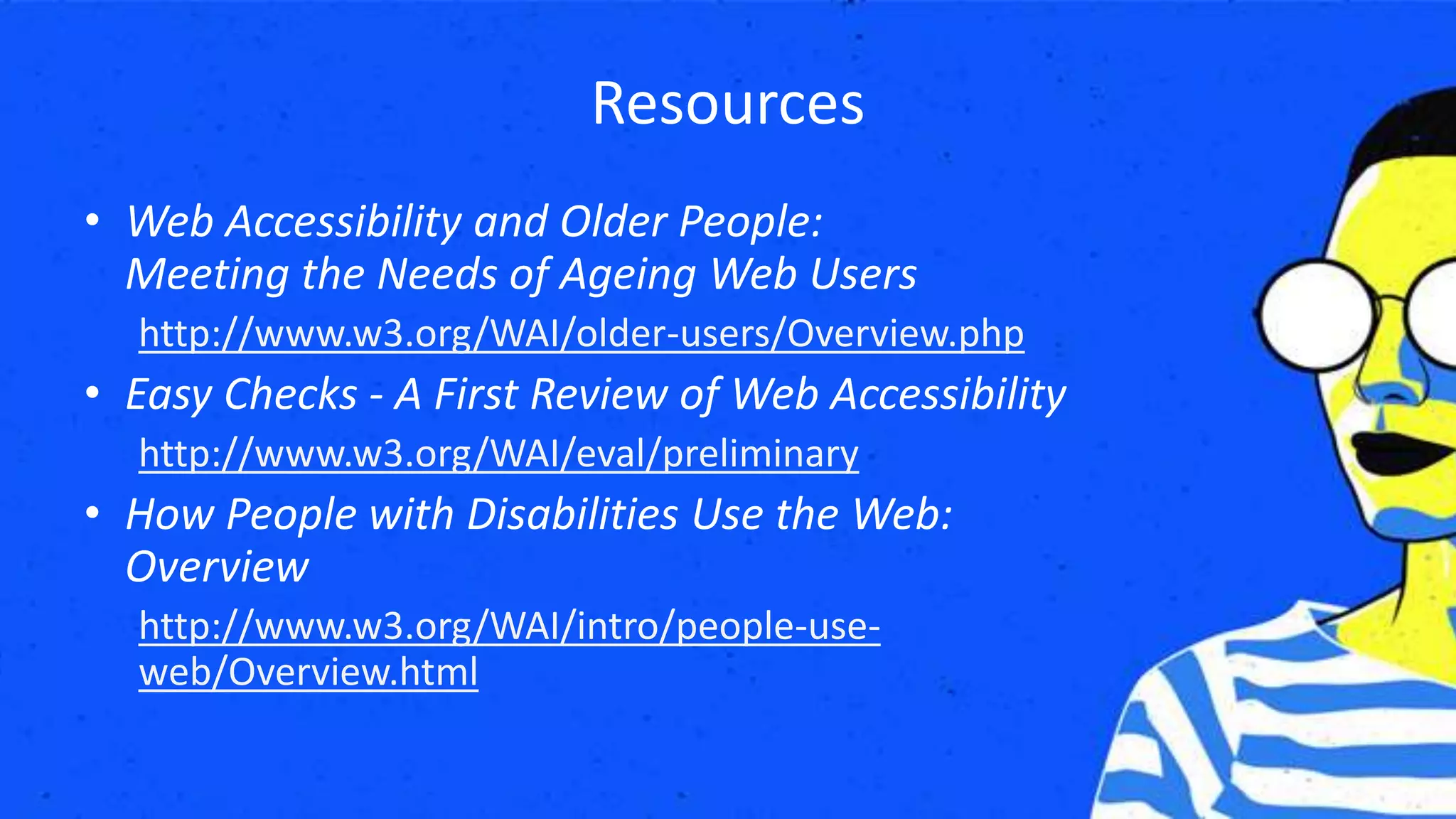 Resources
• Web Accessibility and Older People:
Meeting the Needs of Ageing Web Users
http://www.w3.org/WAI/older-users/Overview.php
• Easy Checks - A First Review of Web Accessibility
http://www.w3.org/WAI/eval/preliminary
• How People with Disabilities Use the Web:
Overview
http://www.w3.org/WAI/intro/people-use-
web/Overview.html
 