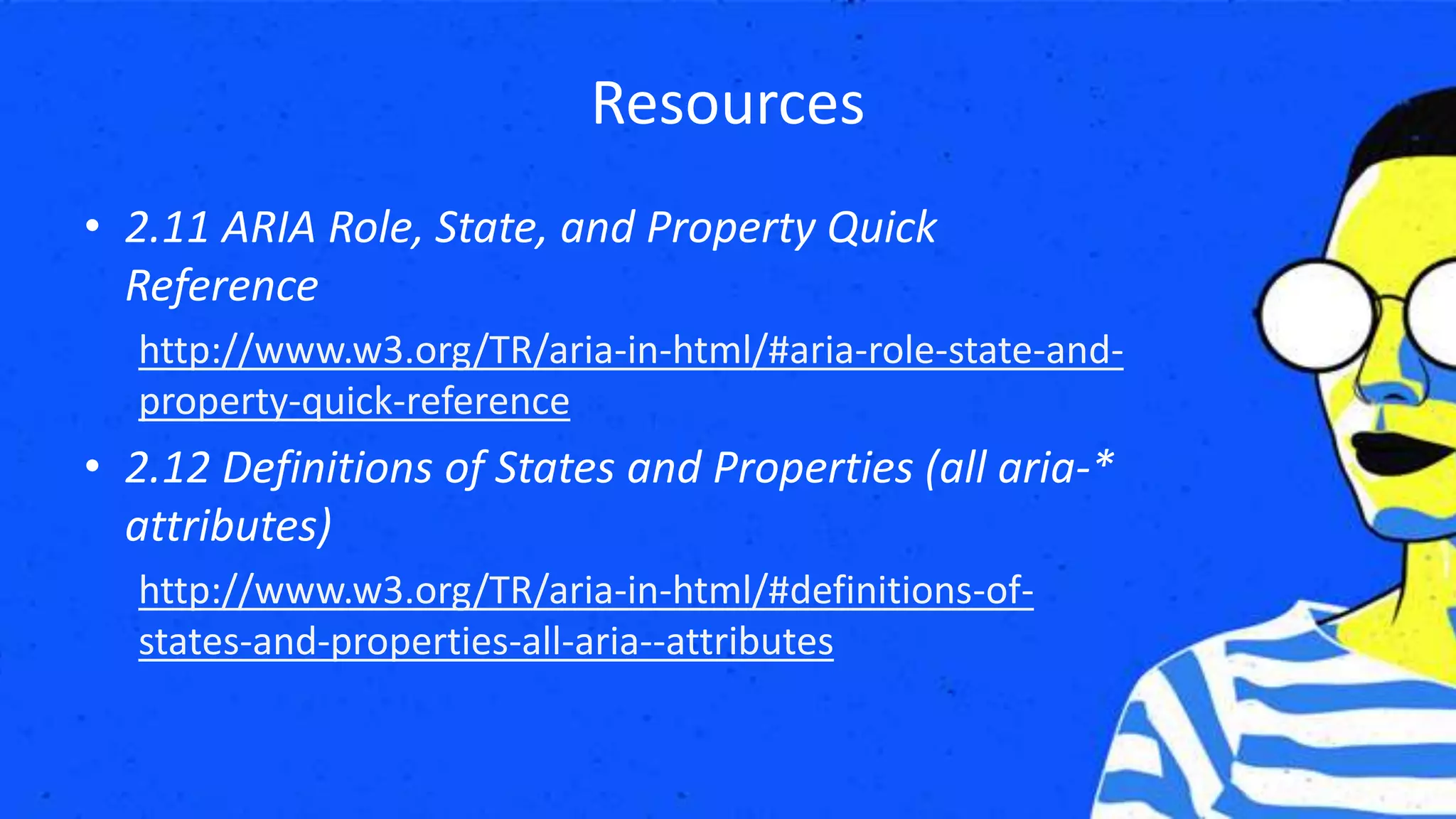 Resources
• 2.11 ARIA Role, State, and Property Quick
Reference
http://www.w3.org/TR/aria-in-html/#aria-role-state-and-
property-quick-reference
• 2.12 Definitions of States and Properties (all aria-*
attributes)
http://www.w3.org/TR/aria-in-html/#definitions-of-
states-and-properties-all-aria--attributes
 