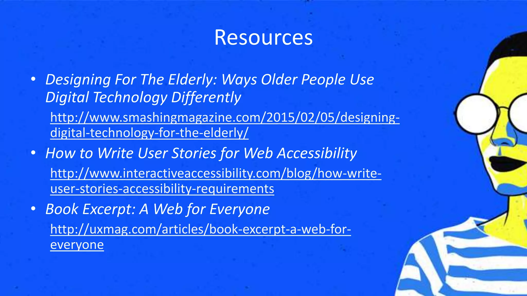 Resources
• Designing For The Elderly: Ways Older People Use
Digital Technology Differently
http://www.smashingmagazine.com/2015/02/05/designing-
digital-technology-for-the-elderly/
• How to Write User Stories for Web Accessibility
http://www.interactiveaccessibility.com/blog/how-write-
user-stories-accessibility-requirements
• Book Excerpt: A Web for Everyone
http://uxmag.com/articles/book-excerpt-a-web-for-
everyone
 