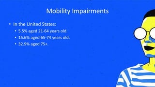Mobility Impairments
• In the United States:
• 5.5% aged 21-64 years old.
• 15.6% aged 65-74 years old.
• 32.9% aged 75+.
 