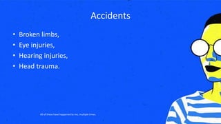 Accidents
• Broken limbs,
• Eye injuries,
• Hearing injuries,
• Head trauma.
All of these have happened to me, multiple times.
 