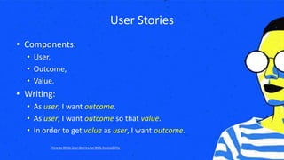 User Stories
• Components:
• User,
• Outcome,
• Value.
• Writing:
• As user, I want outcome.
• As user, I want outcome so that value.
• In order to get value as user, I want outcome.
How to Write User Stories for Web Accessibility
 