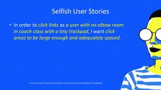 Selfish User Stories
• In order to click links as a user with no elbow room
in coach class with a tiny trackpad, I want click
areas to be large enough and adequately spaced.
As a user in coach class who also paid too much for the drink he’s spilling on his keyboard.
 