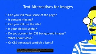 Text Alternatives for Images
• Can you still make sense of the page?
• Is content missing?
• Can you still use the site?
• Is your alt text useful?
• Do you account for CSS background images?
• What about SVGs?
• Or CSS-generated symbols / icons?
http://www.4syllables.com.au/2010/12/text-alternatives-decision-tree/
http://dev.w3.org/html5/alt-techniques/#tree
 