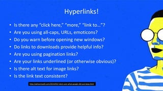 Hyperlinks!
• Is there any “click here,” “more,” “link to…”?
• Are you using all-caps, URLs, emoticons?
• Do you warn before opening new windows?
• Do links to downloads provide helpful info?
• Are you using pagination links?
• Are your links underlined (or otherwise obvious)?
• Is there alt text for image links?
• Is the link text consistent?
http://adrianroselli.com/2014/03/i-dont-care-what-google-did-just-keep.html
 
