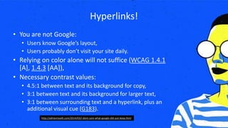 Hyperlinks!
• You are not Google:
• Users know Google’s layout,
• Users probably don’t visit your site daily.
• Relying on color alone will not suffice (WCAG 1.4.1
[A], 1.4.3 [AA]),
• Necessary contrast values:
• 4.5:1 between text and its background for copy,
• 3:1 between text and its background for larger text,
• 3:1 between surrounding text and a hyperlink, plus an
additional visual cue (G183).
http://adrianroselli.com/2014/03/i-dont-care-what-google-did-just-keep.html
 