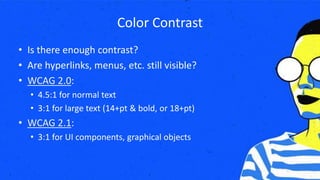 Color Contrast
• Is there enough contrast?
• Are hyperlinks, menus, etc. still visible?
• WCAG 2.0:
• 4.5:1 for normal text
• 3:1 for large text (14+pt & bold, or 18+pt)
• WCAG 2.1:
• 3:1 for UI components, graphical objects
 