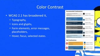 Color Contrast
• WCAG 2.1 has broadened it,
• Typography,
• Icons and glyphs,
• Form elements, error messages,
placeholders,
• Hover, focus, selected states.
 