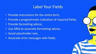 Label Your Fields
• Provide instructions for the entire form,
• Provide a programmatic indication of required fields,
• Provide formatting advice,
• Use ARIA to associate formatting advice,
• Avoid placeholder text,
• Associate error messages with fields.
 