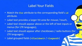 Label Your Fields
• Match the for attribute to the corresponding field’s id
attribute.
• Label text provides a larger hit area for mouse / touch,
• Label text should appear above or the left of text inputs or
menus (for LTR languages),
• Label text should appear after checkboxes / radio buttons (for
LTR languages).
• Label grouped fields (<fieldset> / <legend>)
 