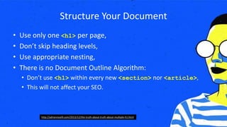 Structure Your Document
• Use only one <h1> per page,
• Don’t skip heading levels,
• Use appropriate nesting,
• There is no Document Outline Algorithm:
• Don’t use <h1> within every new <section> nor <article>,
• This will not affect your SEO.
http://adrianroselli.com/2013/12/the-truth-about-truth-about-multiple-h1.html
 